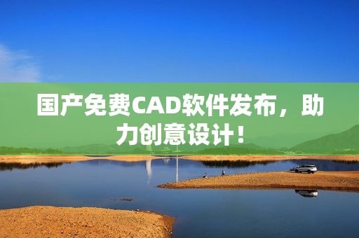 国产免费CAD软件发布，助力创意设计！
