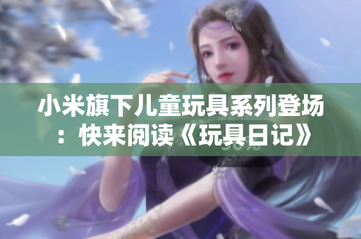 小米旗下儿童玩具系列登场：快来阅读《玩具日记》