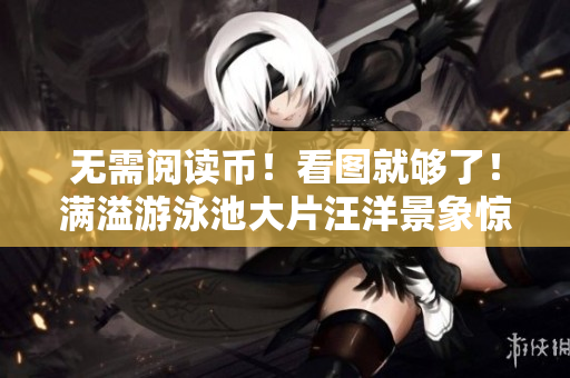 无需阅读币！看图就够了！满溢游泳池大片汪洋景象惊人
