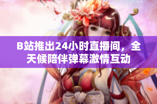 B站推出24小时直播间，全天候陪伴弹幕激情互动