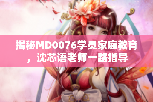 揭秘MD0076学员家庭教育，沈芯语老师一路指导
