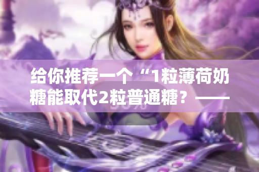 给你推荐一个“1粒薄荷奶糖能取代2粒普通糖？——实测1v2笔趣”