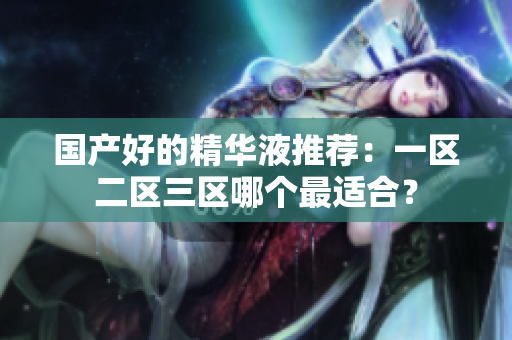 国产好的精华液推荐：一区二区三区哪个最适合？