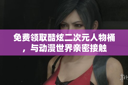 免费领取酷炫二次元人物桶，与动漫世界亲密接触