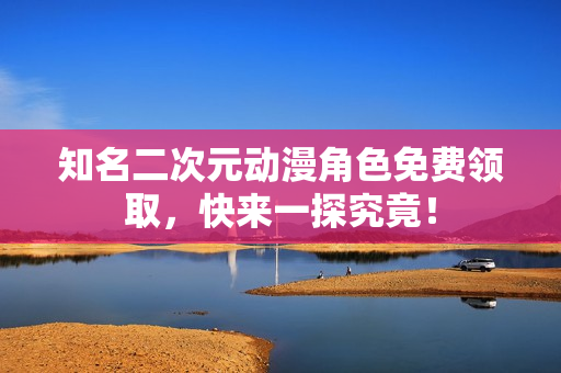 知名二次元动漫角色免费领取，快来一探究竟！