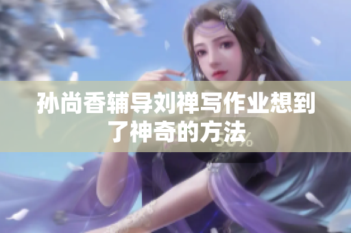 孙尚香辅导刘禅写作业想到了神奇的方法
