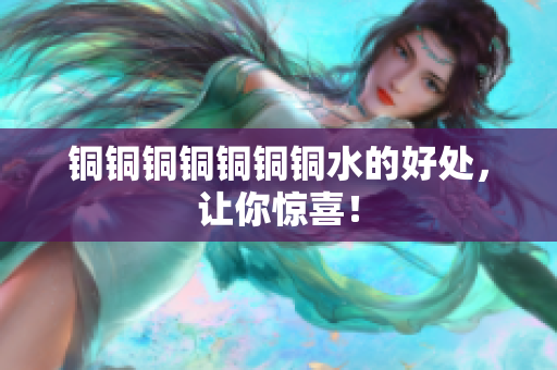 铜铜铜铜铜铜铜水的好处，让你惊喜！
