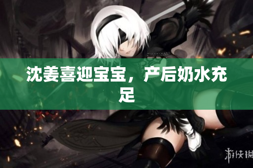 沈姜喜迎宝宝，产后奶水充足