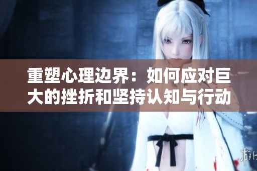 重塑心理边界：如何应对巨大的挫折和坚持认知与行动的一致性