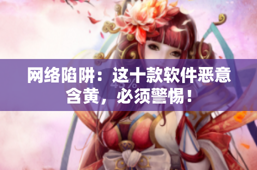 网络陷阱：这十款软件恶意含黄，必须警惕！