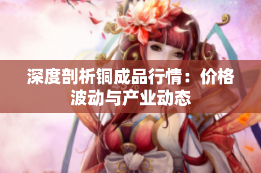 深度剖析铜成品行情：价格波动与产业动态