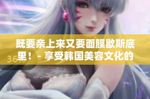 既要亲上来又要面膜歇斯底里！- 享受韩国美容文化的秘诀