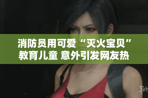 消防员用可爱“灭火宝贝”教育儿童 意外引发网友热议