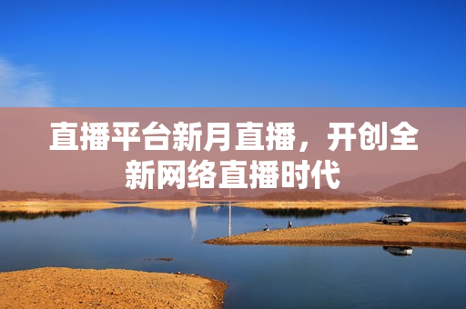 直播平台新月直播，开创全新网络直播时代