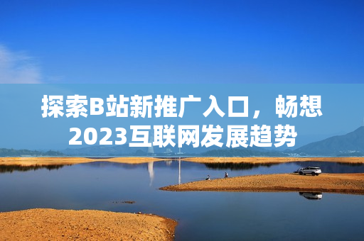 探索B站新推广入口，畅想2023互联网发展趋势