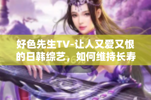 好色先生TV-让人又爱又恨的日韩综艺，如何维持长寿？