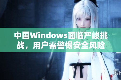 中国Windows面临严峻挑战，用户需警惕安全风险