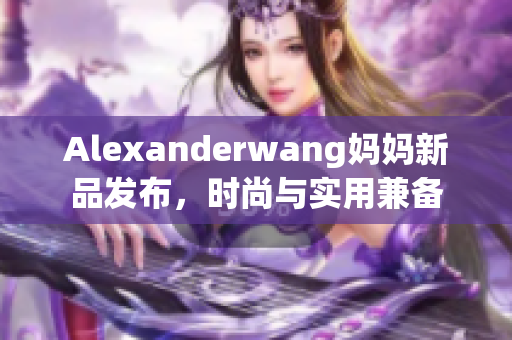 Alexanderwang妈妈新品发布，时尚与实用兼备