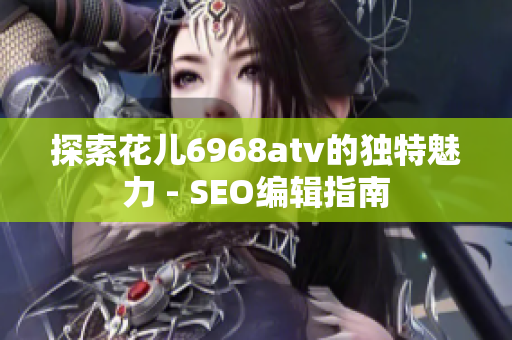 探索花儿6968atv的独特魅力 - SEO编辑指南