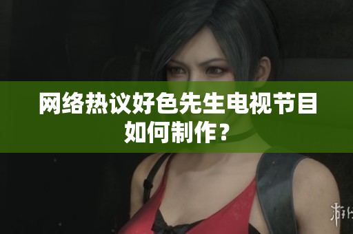 网络热议好色先生电视节目如何制作？