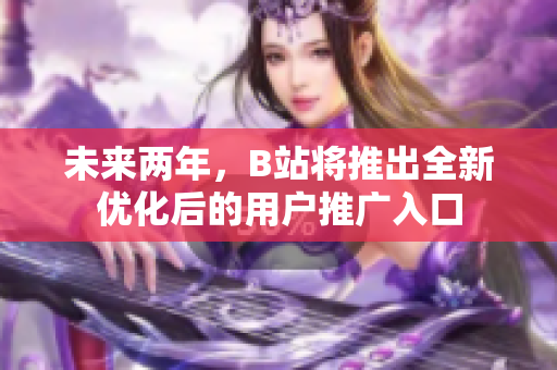 未来两年，B站将推出全新优化后的用户推广入口