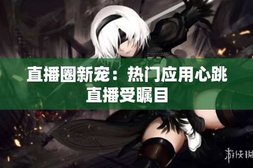 直播圈新宠：热门应用心跳直播受瞩目