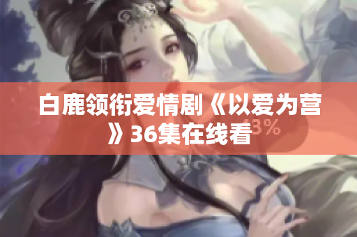 白鹿领衔爱情剧《以爱为营》36集在线看