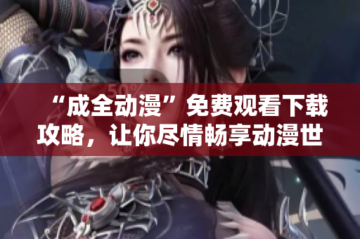 “成全动漫”免费观看下载攻略，让你尽情畅享动漫世界！