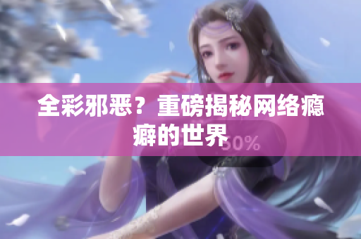 全彩邪恶？重磅揭秘网络瘾癖的世界