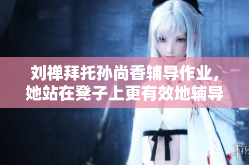 刘禅拜托孙尚香辅导作业，她站在凳子上更有效地辅导。