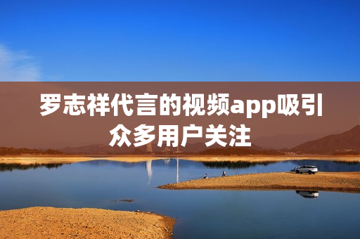 罗志祥代言的视频app吸引众多用户关注