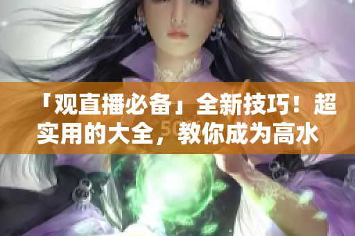「观直播必备」全新技巧！超实用的大全，教你成为高水平观众！