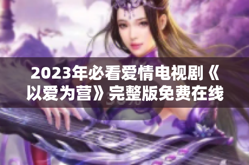 2023年必看爱情电视剧《以爱为营》完整版免费在线观看