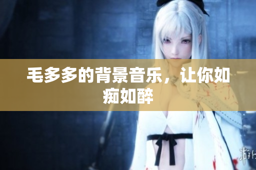 毛多多的背景音乐，让你如痴如醉