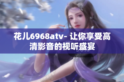 花儿6968atv- 让你享受高清影音的视听盛宴