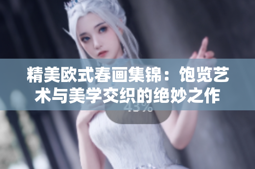 精美欧式春画集锦：饱览艺术与美学交织的绝妙之作