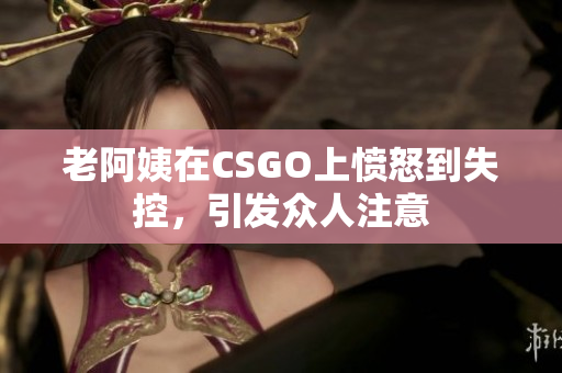 老阿姨在CSGO上愤怒到失控，引发众人注意