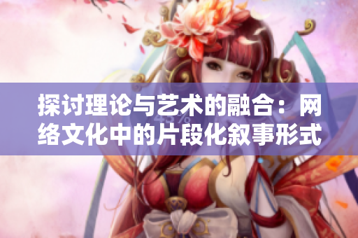 探讨理论与艺术的融合：网络文化中的片段化叙事形式