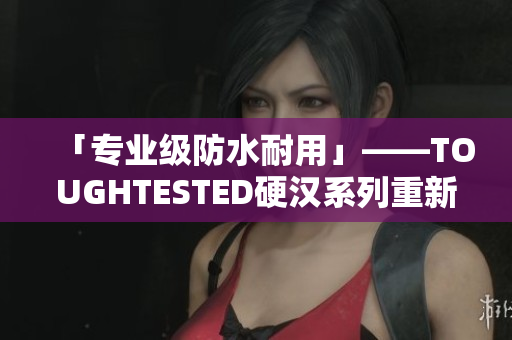 「专业级防水耐用」——TOUGHTESTED硬汉系列重新打造。