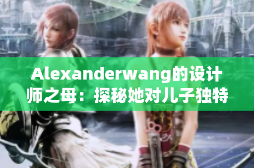 Alexanderwang的设计师之母：探秘她对儿子独特的灵感来源