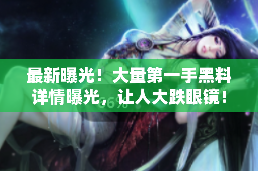 最新曝光！大量第一手黑料详情曝光，让人大跌眼镜！