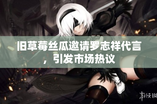 旧草莓丝瓜邀请罗志祥代言，引发市场热议