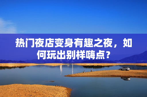 热门夜店变身有趣之夜，如何玩出别样嗨点？