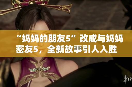“妈妈的朋友5”改成与妈妈密友5，全新故事引人入胜！
