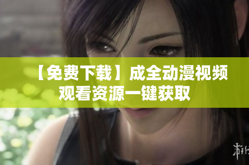 【免费下载】成全动漫视频观看资源一键获取