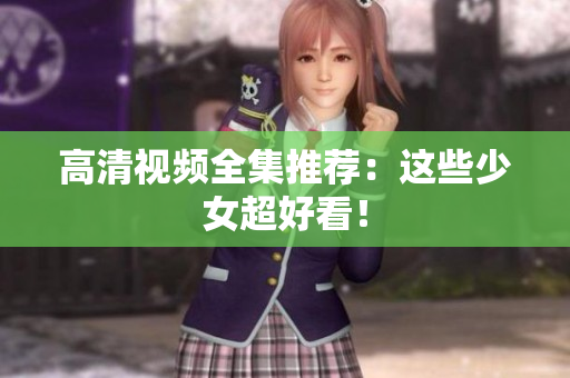 高清视频全集推荐：这些少女超好看！