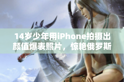 14岁少年用iPhone拍摄出颜值爆表照片，惊艳俄罗斯网络