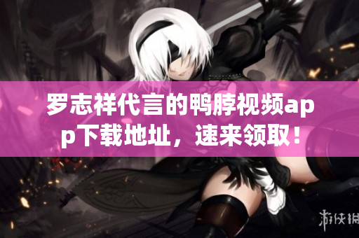 罗志祥代言的鸭脖视频app下载地址，速来领取！