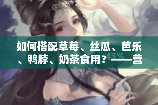 如何搭配草莓、丝瓜、芭乐、鸭脖、奶茶食用？——营养专家的建议