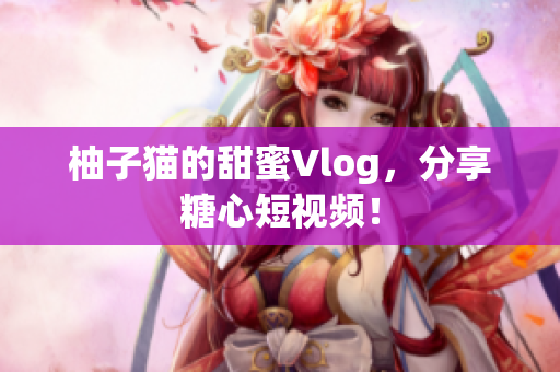 柚子猫的甜蜜Vlog，分享糖心短视频！
